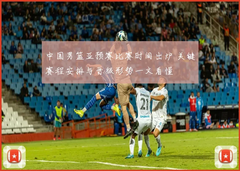 中国男篮亚预赛比赛时间出炉 关键赛程安排与晋级形势一文看懂