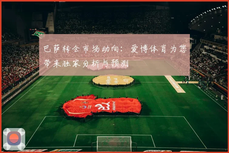 巴萨转会市场动向：爱博体育为您带来独家分析与预测