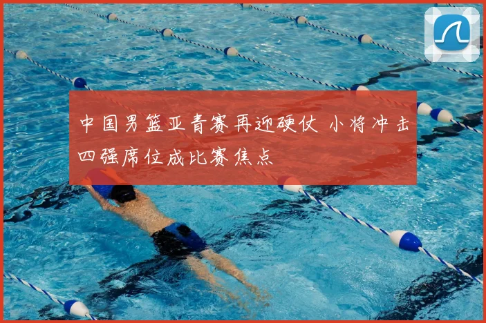 中国男篮亚青赛再迎硬仗 小将冲击四强席位成比赛焦点