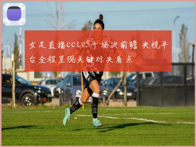 女足直播cctv5十场次前瞻 央视平台全程呈现关键对决看点