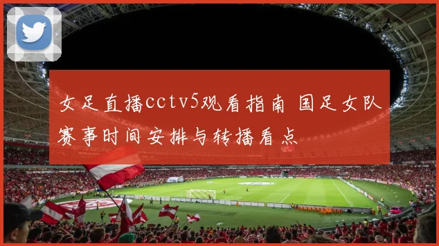 女足直播cctv5观看指南 国足女队赛事时间安排与转播看点