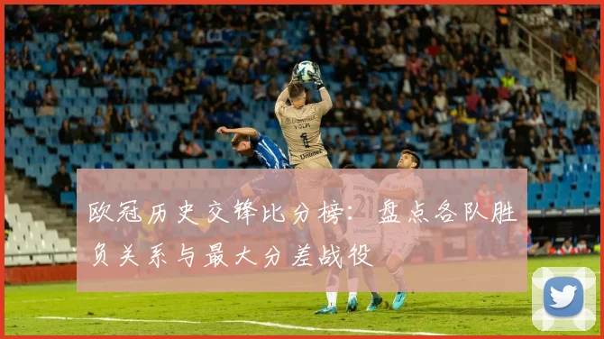 欧冠历史交锋比分榜：盘点各队胜负关系与最大分差战役
