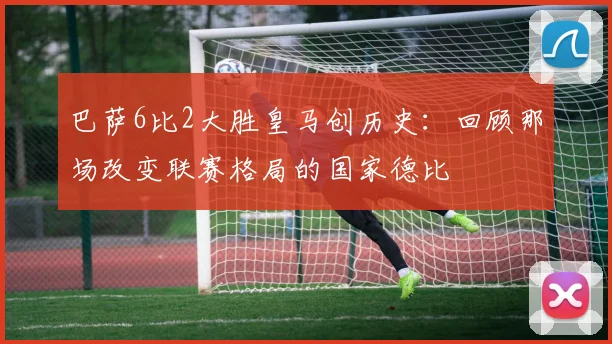 巴萨6比2大胜皇马创历史：回顾那场改变联赛格局的国家德比
