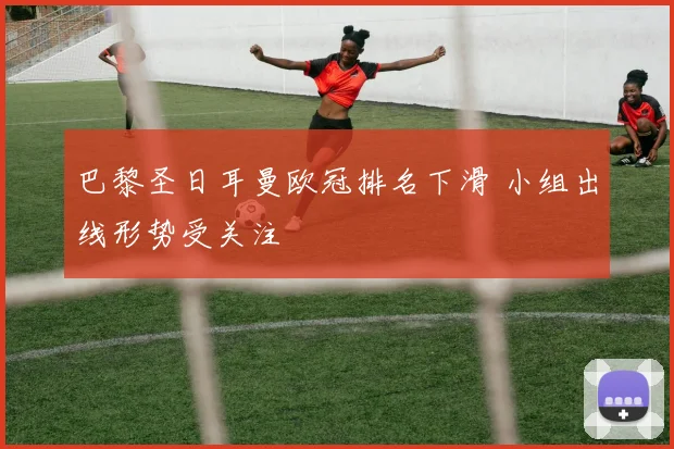 巴黎圣日耳曼欧冠排名下滑 小组出线形势受关注