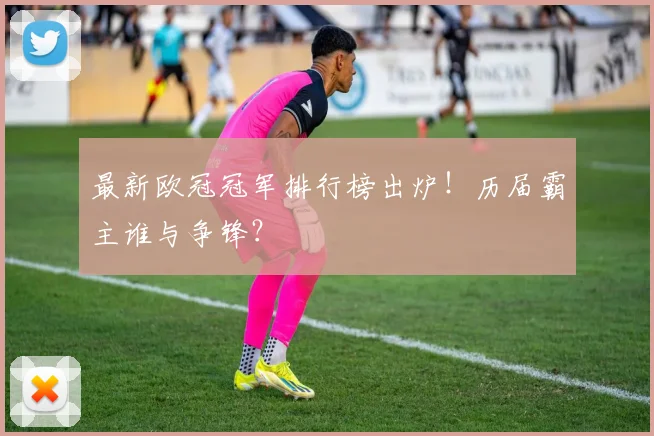 最新欧冠冠军排行榜出炉！历届霸主谁与争锋？