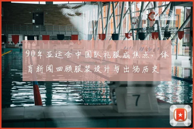 90年亚运会中国队礼服成焦点，体育新闻回顾服装设计与出场历史
