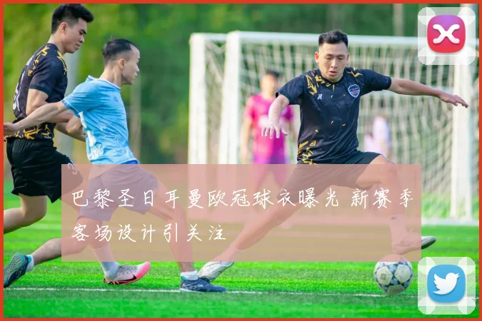 巴黎圣日耳曼欧冠球衣曝光 新赛季客场设计引关注